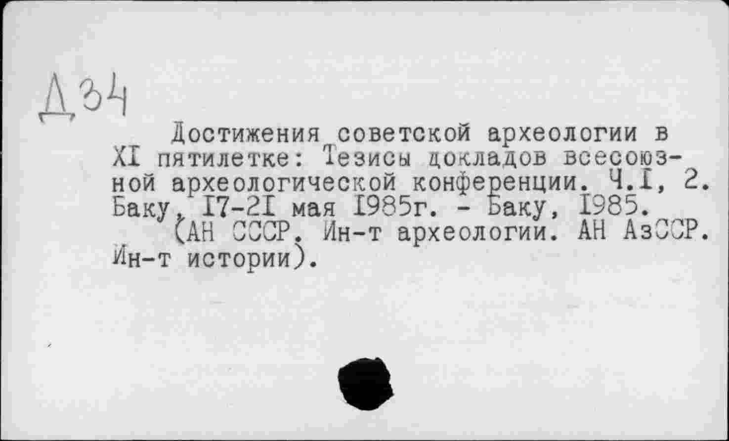 ﻿№
Достижения советской археологии в XI пятилетке: Іезисьі докладов всесоюзной археологической конференции. Ч.І, 2. Баку, 17-21 мая 1985г. - Баку, 1985.
(АН СОСР. Ин-т археологии. АН АзООР. Ин-т истории).